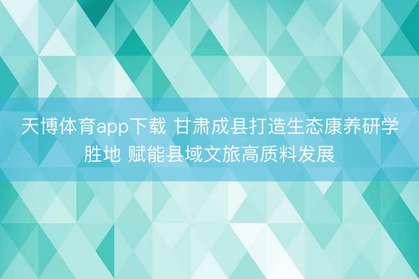 天博体育app下载 甘肃成县打造生态康养研学胜地 赋能县域文旅高质料发展