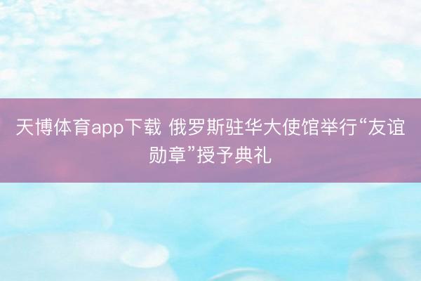 天博体育app下载 俄罗斯驻华大使馆举行“友谊勋章”授予典礼