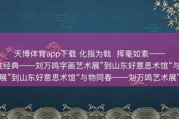 天博体育app下载 化指为戟  挥毫如素——从陕西好意思博馆“向往经典——刘万鸣字画艺术展”到山东好意思术馆“与物同春——刘万鸣艺术展”