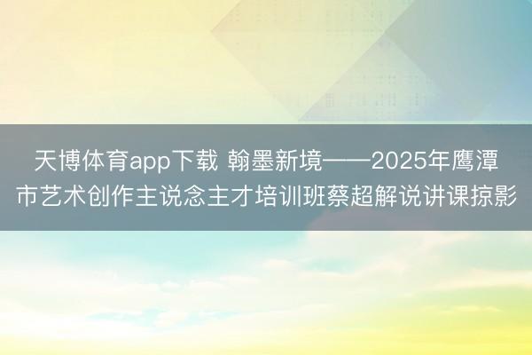 天博体育app下载 翰墨新境——2025年鹰潭市艺术创作主说念主才培训班蔡超解说讲课掠影