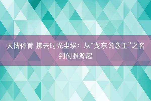 天博体育 拂去时光尘埃：从“龙东说念主”之名到闲雅源起