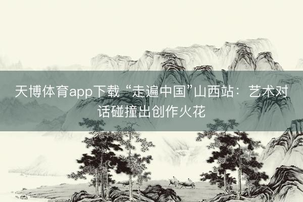 天博体育app下载 “走遍中国”山西站：艺术对话碰撞出创作火花