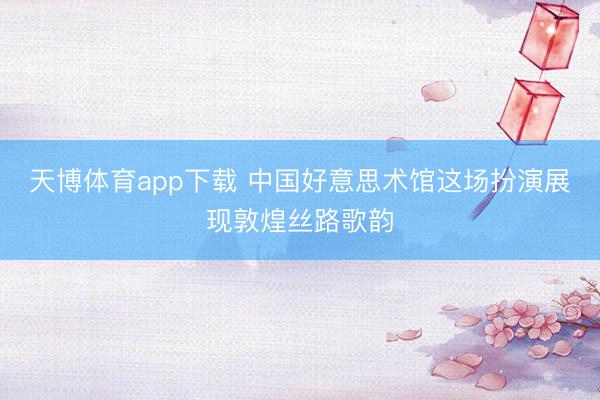 天博体育app下载 中国好意思术馆这场扮演展现敦煌丝路歌韵