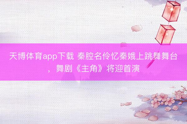 天博体育app下载 秦腔名伶忆秦娥上跳舞舞台,舞剧《主角》将迎首演