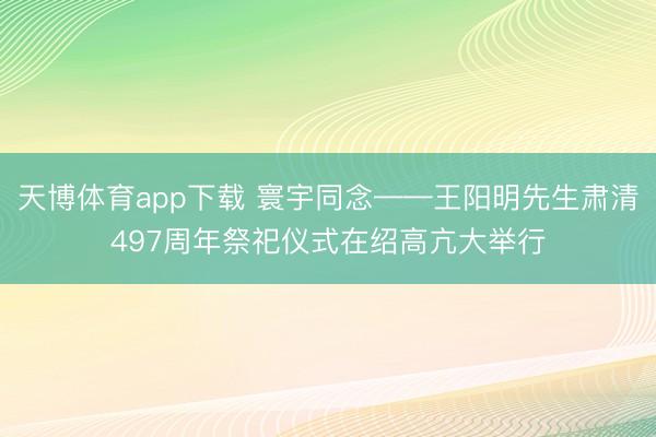 天博体育app下载 寰宇同念——王阳明先生肃清497周年祭祀仪式在绍高亢大举行