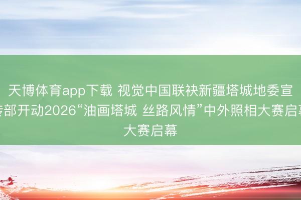 天博体育app下载 视觉中国联袂新疆塔城地委宣传部开动2026“油画塔城 丝路风情”中外照相大赛启幕