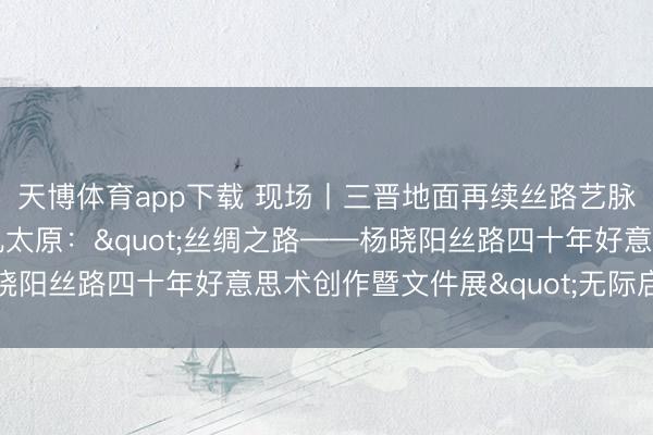 天博体育app下载 现场丨三晋地面再续丝路艺脉,四十年创作华章献礼太原:"丝绸之路——杨晓阳丝路四十年好意思术创作暨文件展"无际启幕山西