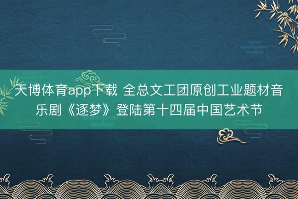 天博体育app下载 全总文工团原创工业题材音乐剧《逐梦》登陆第十四届中国艺术节