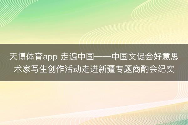 天博体育app 走遍中国——中国文促会好意思术家写生创作活动走进新疆专题商酌会纪实