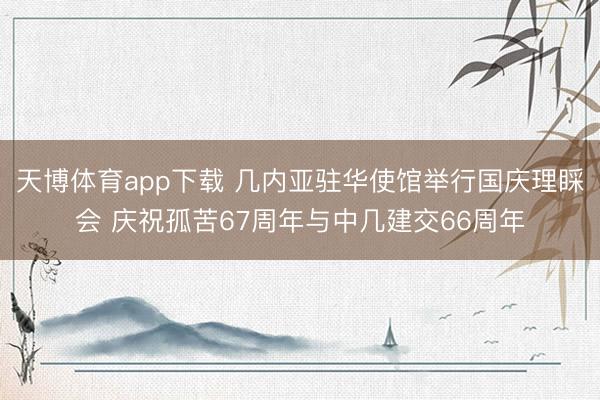 天博体育app下载 几内亚驻华使馆举行国庆理睬会 庆祝孤苦67周年与中几建交66周年