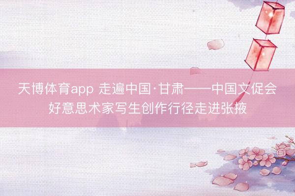 天博体育app 走遍中国·甘肃——中国文促会好意思术家写生创作行径走进张掖