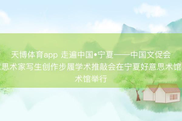 天博体育app 走遍中国•宁夏——中国文促会好意思术家写生创作步履学术推敲会在宁夏好意思术馆举行