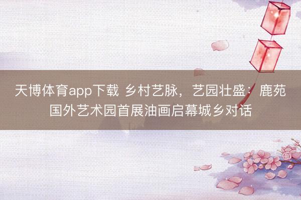 天博体育app下载 乡村艺脉，艺园壮盛：鹿苑国外艺术园首展油画启幕城乡对话