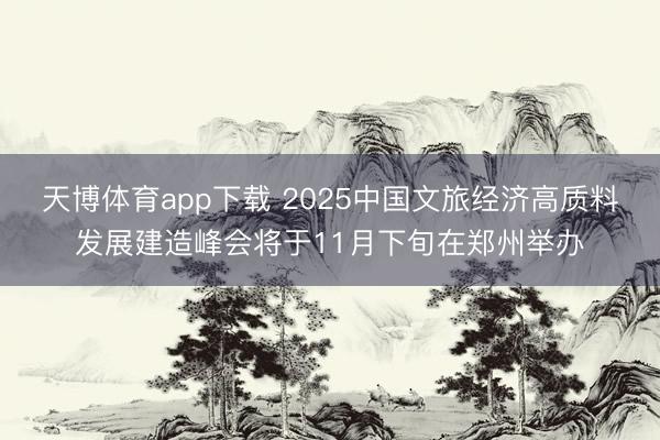 天博体育app下载 2025中国文旅经济高质料发展建造峰会将于11月下旬在郑州举办