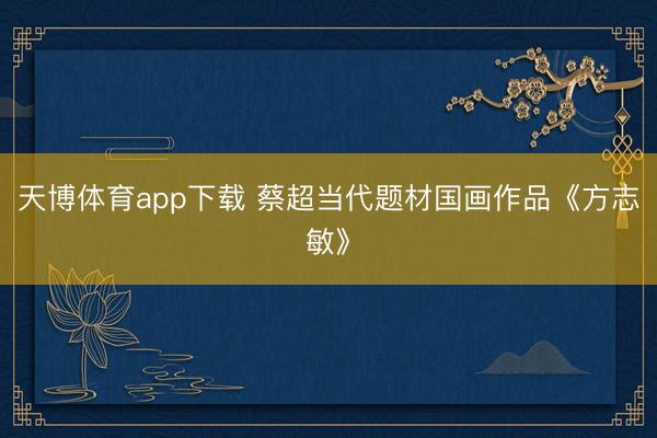 天博体育app下载 蔡超当代题材国画作品《方志敏》
