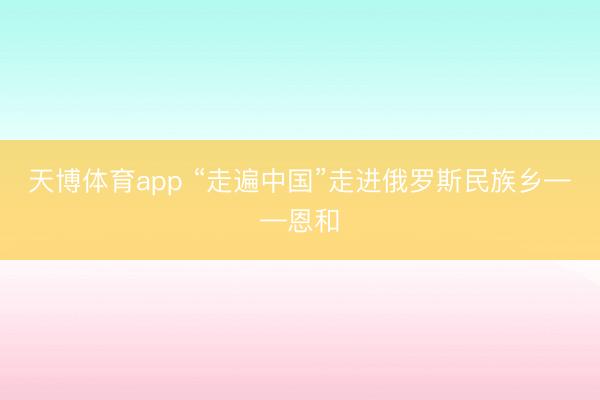天博体育app “走遍中国”走进俄罗斯民族乡——恩和