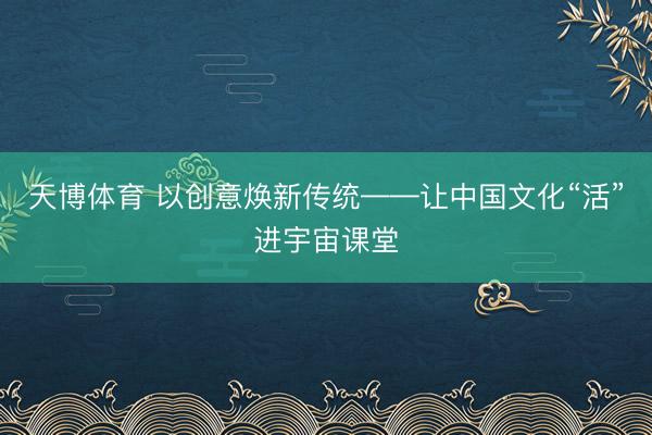 天博体育 以创意焕新传统——让中国文化“活”进宇宙课堂