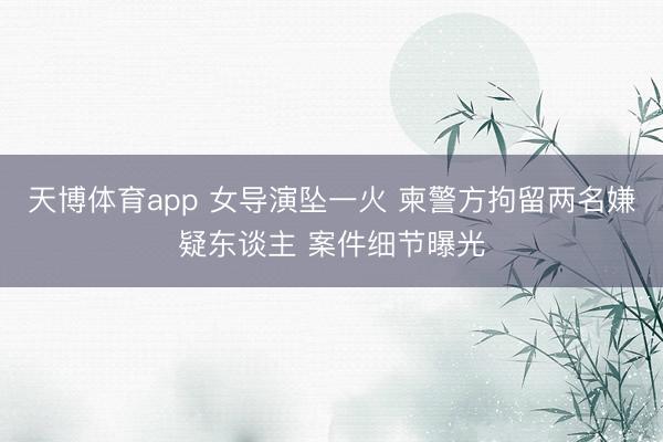 天博体育app 女导演坠一火 柬警方拘留两名嫌疑东谈主 案件细节曝光