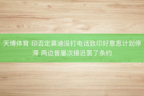 天博体育 印否定莫迪没打电话致印好意思计划停滞 两边曾屡次接近罢了条约