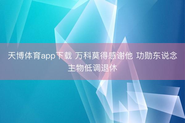 天博体育app下载 万科莫得感谢他 功勋东说念主物低调退休