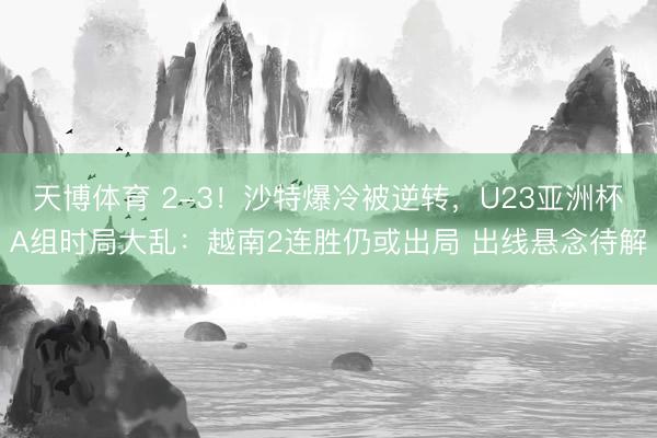 天博体育 2-3!沙特爆冷被逆转,U23亚洲杯A组时局大乱:越南2连胜仍或出局 出线悬念待解