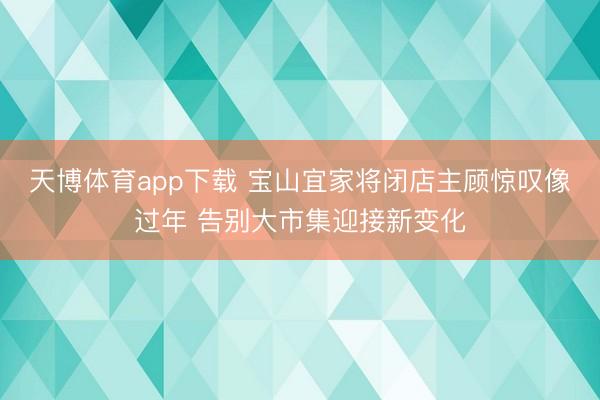 天博体育app下载 宝山宜家将闭店主顾惊叹像过年 告别大市集迎接新变化
