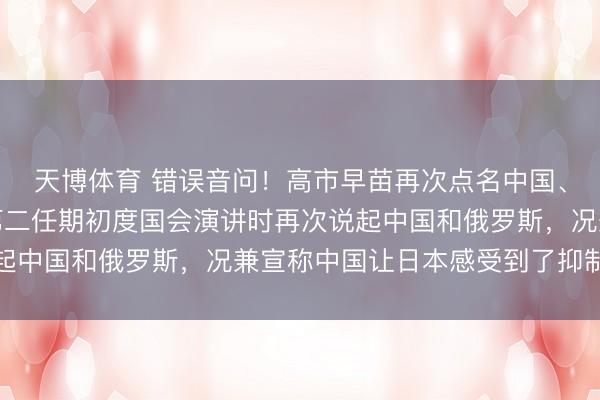 天博体育 错误音问！高市早苗再次点名中国、俄罗斯。高市早苗在第二任期初度国会演讲时再次说起中国和俄罗斯，况兼宣称中国让日本感受到了抑制威胁