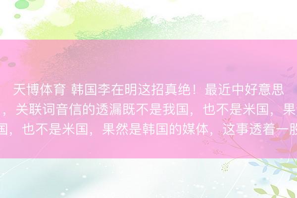 天博体育 韩国李在明这招真绝！最近中好意思黄海相持全球齐知谈了，关联词音信的透漏既不是我国，也不是米国，果然是韩国的媒体，这事透着一股邪性