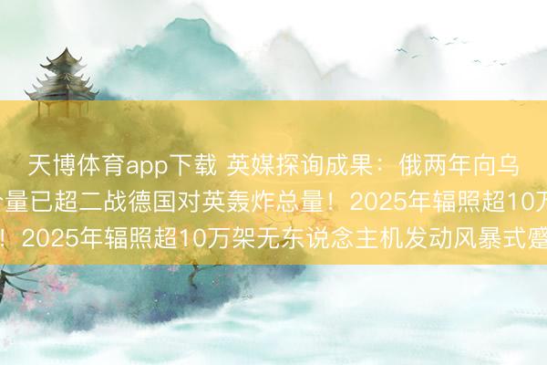 天博体育app下载 英媒探询成果：俄两年向乌投下近8万吨炸弹，分量已超二战德国对英轰炸总量！2025年辐照超10万架无东说念主机发动风暴式蹙迫