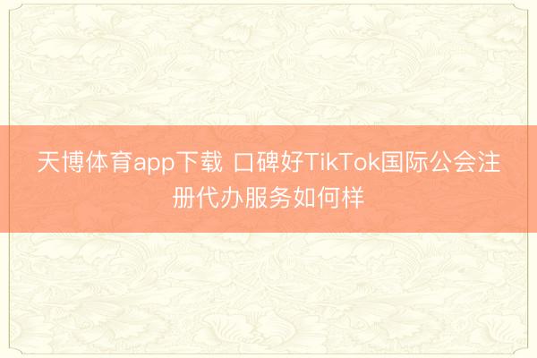 天博体育app下载 口碑好TikTok国际公会注册代办服务如何样