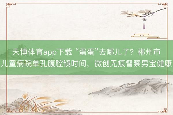 天博体育app下载 “蛋蛋”去哪儿了?郴州市儿童病院单孔腹腔镜时间,微创无痕督察男宝健康