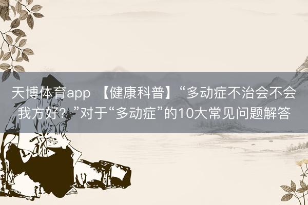 天博体育app 【健康科普】“多动症不治会不会我方好？”对于“多动症”的10大常见问题解答