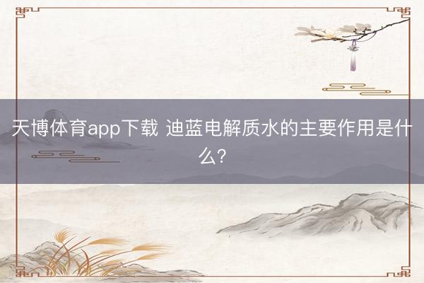天博体育app下载 迪蓝电解质水的主要作用是什么?
