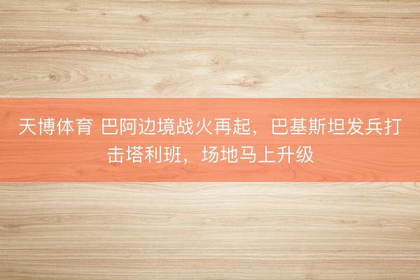 天博体育 巴阿边境战火再起，巴基斯坦发兵打击塔利班，场地马上升级