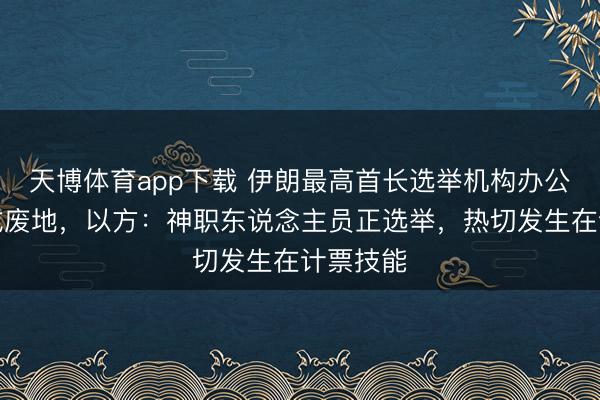 天博体育app下载 伊朗最高首长选举机构办公楼被炸成废地,以方:神职东说念主员正选举,热切发生在计票技能