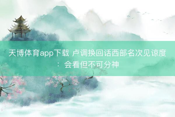 天博体育app下载 卢调换回话西部名次见谅度：会看但不可分神