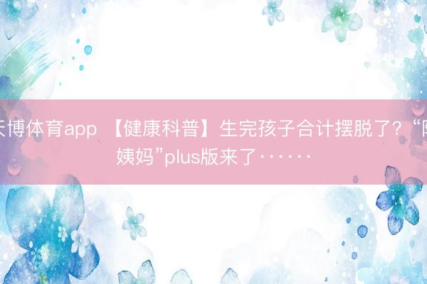 天博体育app 【健康科普】生完孩子合计摆脱了？“阿姨妈”plus版来了······
