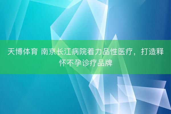 天博体育 南京长江病院着力品性医疗，打造释怀不孕诊疗品牌