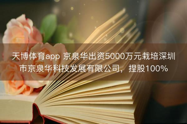 天博体育app 京泉华出资5000万元栽培深圳市京泉华科技发展有限公司，捏股100%
