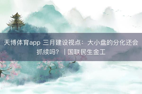 天博体育app 三月建设视点：大小盘的分化还会抓续吗？ | 国联民生金工