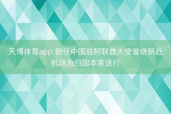 天博体育app 新任中国驻阿联酋大使曾继新赴机场为归国本家送行
