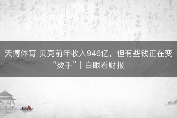 天博体育 贝壳前年收入946亿，但有些钱正在变“烫手”｜白眼看财报