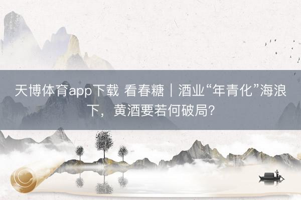 天博体育app下载 看春糖｜酒业“年青化”海浪下，黄酒要若何破局？