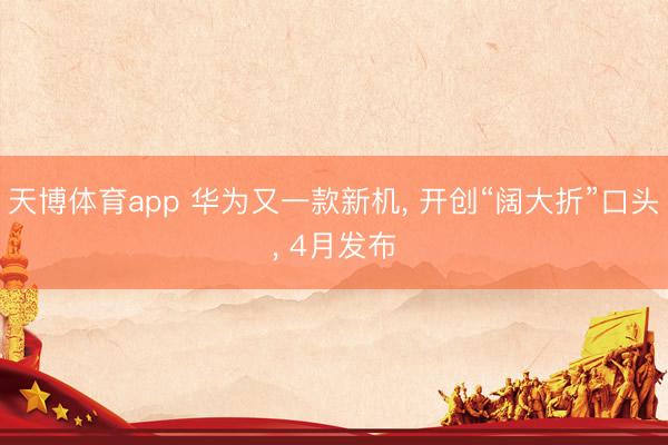 天博体育app 华为又一款新机, 开创“阔大折”口头, 4月发布