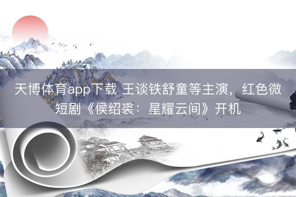 天博体育app下载 王谈铁舒童等主演，红色微短剧《侯绍裘：星耀云间》开机