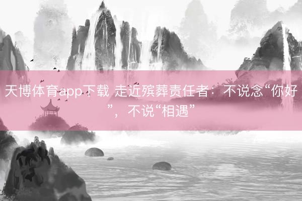 天博体育app下载 走近殡葬责任者:不说念“你好”,不说“相遇”