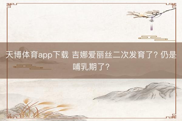 天博体育app下载 吉娜爱丽丝二次发育了? 仍是哺乳期了?