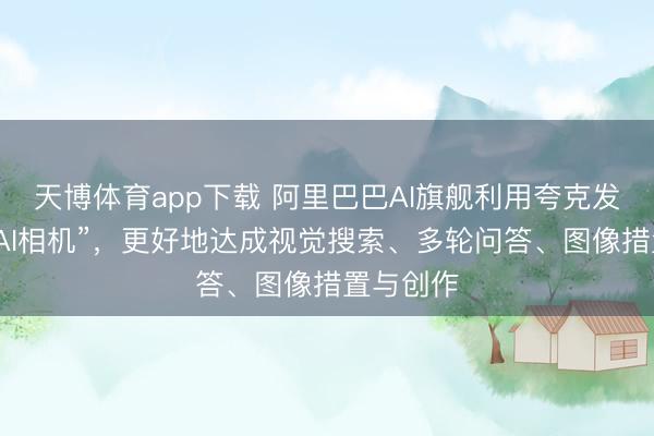 天博体育app下载 阿里巴巴AI旗舰利用夸克发布全新“AI相机”，更好地达成视觉搜索、多轮问答、图像措置与创作