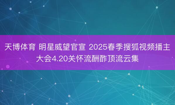 天博体育 明星威望官宣 2025春季搜狐视频播主大会4.20关怀流酬酢顶流云集