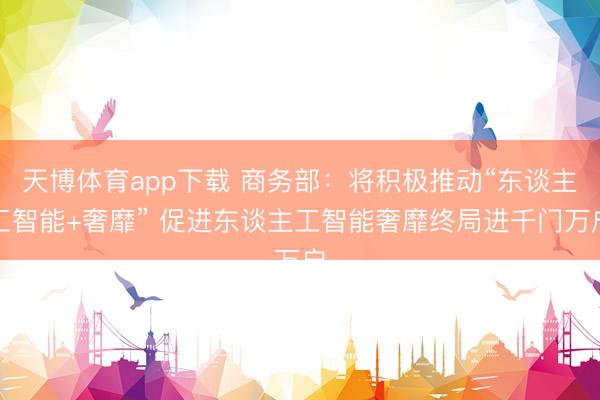 天博体育app下载 商务部:将积极推动“东谈主工智能+奢靡” 促进东谈主工智能奢靡终局进千门万户
